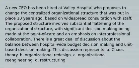 A new CEO has been hired at Valley Hospital who proposes to change the centralized organizational structure that was put in place 10 years ago, based on widespread consultation with staff. The proposed structure involves substantial flattening of the organizational structure, with significant decision making being made at the point-of-care and an emphasis on interprofessional collaboration. There is a great deal of discussion about the balance between hospital-wide budget decision making and unit-based decision making. This discussion represents: a. Chaos theory. b. organizational redesign. c. organizational reengineering. d. restructuring.