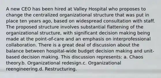 A new CEO has been hired at Valley Hospital who proposes to change the centralized organizational structure that was put in place ten years ago, based on widespread consultation with staff. The proposed structure involves substantial flattening of the organizational structure, with significant decision making being made at the point-of-care and an emphasis on interprofessional collaboration. There is a great deal of discussion about the balance between hospital-wide budget decision making and unit-based decision making. This discussion represents: a. Chaos theory.b. Organizational redesign.c. Organizational reengineering.d. Restructuring.