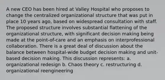 A new CEO has been hired at Valley Hospital who proposes to change the centralized organizational structure that was put in place 10 years ago, based on widespread consultation with staff. The proposed structure involves substantial flattening of the organizational structure, with significant decision making being made at the point-of-care and an emphasis on interprofessional collaboration. There is a great deal of discussion about the balance between hospital-wide budget decision making and unit-based decision making. This discussion represents: a. organizational redesign b. Chaos theory c. restructuring d. organizational reengineering