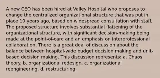 A new CEO has been hired at Valley Hospital who proposes to change the centralized organizational structure that was put in place 10 years ago, based on widespread consultation with staff. The proposed structure involves substantial flattening of the organizational structure, with significant decision-making being made at the point-of-care and an emphasis on interprofessional collaboration. There is a great deal of discussion about the balance between hospital-wide budget decision making and unit-based decision making. This discussion represents: a. Chaos theory. b. organizational redesign. c. organizational reengineering. d. restructuring.