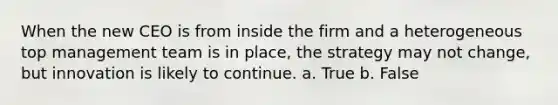 When the new CEO is from inside the firm and a heterogeneous top management team is in place, the strategy may not change, but innovation is likely to continue. a. True b. False