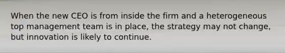When the new CEO is from inside the firm and a heterogeneous top management team is in place, the strategy may not change, but innovation is likely to continue.