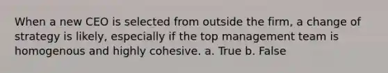 When a new CEO is selected from outside the firm, a change of strategy is likely, especially if the top management team is homogenous and highly cohesive. a. True b. False