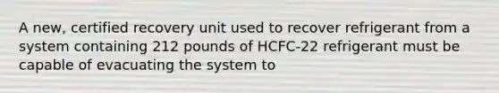 A new, certified recovery unit used to recover refrigerant from a system containing 212 pounds of HCFC-22 refrigerant must be capable of evacuating the system to