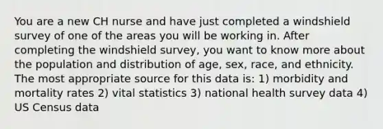 You are a new CH nurse and have just completed a windshield survey of one of the areas you will be working in. After completing the windshield survey, you want to know more about the population and distribution of age, sex, race, and ethnicity. The most appropriate source for this data is: 1) morbidity and mortality rates 2) vital statistics 3) national health survey data 4) US Census data