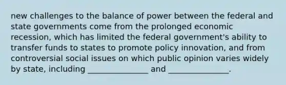 new challenges to the balance of power between the federal and state governments come from the prolonged economic recession, which has limited the federal government's ability to transfer funds to states to promote policy innovation, and from controversial social issues on which public opinion varies widely by state, including _______________ and _______________.