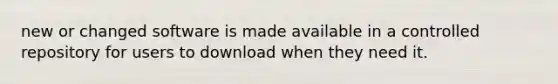 new or changed software is made available in a controlled repository for users to download when they need it.