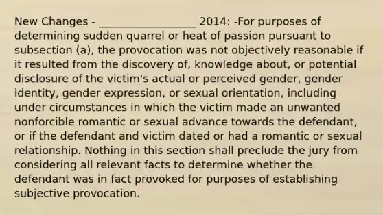 New Changes - __________________ 2014: -For purposes of determining sudden quarrel or heat of passion pursuant to subsection (a), the provocation was not objectively reasonable if it resulted from the discovery of, knowledge about, or potential disclosure of the victim's actual or perceived gender, gender identity, gender expression, or sexual orientation, including under circumstances in which the victim made an unwanted nonforcible romantic or sexual advance towards the defendant, or if the defendant and victim dated or had a romantic or sexual relationship. Nothing in this section shall preclude the jury from considering all relevant facts to determine whether the defendant was in fact provoked for purposes of establishing subjective provocation.