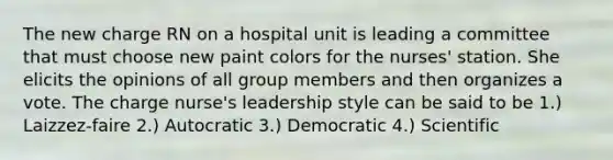 The new charge RN on a hospital unit is leading a committee that must choose new paint colors for the nurses' station. She elicits the opinions of all group members and then organizes a vote. The charge nurse's leadership style can be said to be 1.) Laizzez-faire 2.) Autocratic 3.) Democratic 4.) Scientific