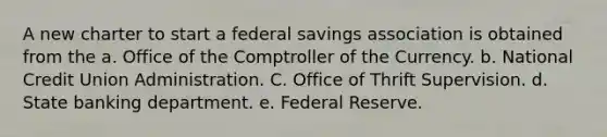 A new charter to start a federal savings association is obtained from the a. Office of the Comptroller of the Currency. b. National Credit Union Administration. C. Office of Thrift Supervision. d. State banking department. e. Federal Reserve.