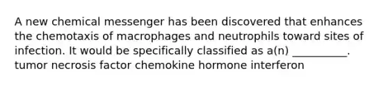 A new chemical messenger has been discovered that enhances the chemotaxis of macrophages and neutrophils toward sites of infection. It would be specifically classified as a(n) __________. tumor necrosis factor chemokine hormone interferon