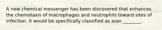 A new chemical messenger has been discovered that enhances the chemotaxis of macrophages and neutrophils toward sites of infection. It would be specifically classified as a/an ________.