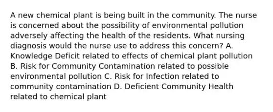 A new chemical plant is being built in the community. The nurse is concerned about the possibility of environmental pollution adversely affecting the health of the residents. What nursing diagnosis would the nurse use to address this concern? A. Knowledge Deficit related to effects of chemical plant pollution B. Risk for Community Contamination related to possible environmental pollution C. Risk for Infection related to community contamination D. Deficient Community Health related to chemical plant