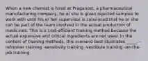 When a new chemist is hired at Praganost, a pharmaceutical manufacturing company, he or she is given rejected samples to work with until his or her supervisor is convinced that he or she can be part of the team involved in the actual production of medicines. This is a cost-efficient training method because the actual expensive and critical ingredients are not used. In the context of training methods, this scenario best illustrates _____. -refresher training -sensitivity training -vestibule training -on-the-job training