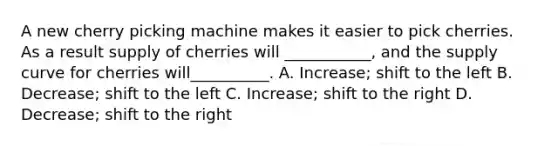 A new cherry picking machine makes it easier to pick cherries. As a result supply of cherries will ___________, and the supply curve for cherries will__________. A. Increase; shift to the left B. Decrease; shift to the left C. Increase; shift to the right D. Decrease; shift to the right