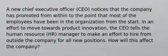 A new chief executive officer (CEO) notices that the company has promoted from within to the point that most of the employees have been in the organization from the start. In an effort to move towards product innovation, the CEO tells the human resource (HR) manager to make an effort to hire from outside the company for all new positions. How will this affect the company?