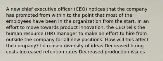 A new chief executive officer (CEO) notices that the company has promoted from within to the point that most of the employees have been in the organization from the start. In an effort to move towards product innovation, the CEO tells the human resource (HR) manager to make an effort to hire from outside the company for all new positions. How will this affect the company? Increased diversity of ideas Decreased hiring costs Increased retention rates Decreased production issues