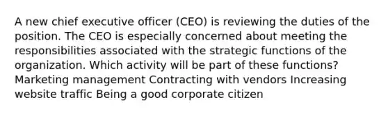 A new chief executive officer (CEO) is reviewing the duties of the position. The CEO is especially concerned about meeting the responsibilities associated with the strategic functions of the organization. Which activity will be part of these functions? Marketing management Contracting with vendors Increasing website traffic Being a good corporate citizen