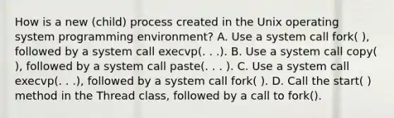 How is a new (child) process created in the Unix operating system programming environment? A. Use a system call fork( ), followed by a system call execvp(. . .). B. Use a system call copy( ), followed by a system call paste(. . . ). C. Use a system call execvp(. . .), followed by a system call fork( ). D. Call the start( ) method in the Thread class, followed by a call to fork().