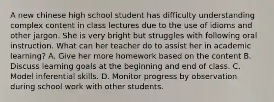 A new chinese high school student has difficulty understanding complex content in class lectures due to the use of idioms and other jargon. She is very bright but struggles with following oral instruction. What can her teacher do to assist her in academic learning? A. Give her more homework based on the content B. Discuss learning goals at the beginning and end of class. C. Model inferential skills. D. Monitor progress by observation during school work with other students.