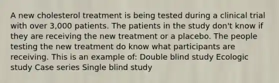 A new cholesterol treatment is being tested during a clinical trial with over 3,000 patients. The patients in the study don't know if they are receiving the new treatment or a placebo. The people testing the new treatment do know what participants are receiving. This is an example of: Double blind study Ecologic study Case series Single blind study