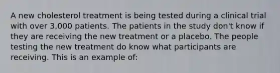 A new cholesterol treatment is being tested during a clinical trial with over 3,000 patients. The patients in the study don't know if they are receiving the new treatment or a placebo. The people testing the new treatment do know what participants are receiving. This is an example of: