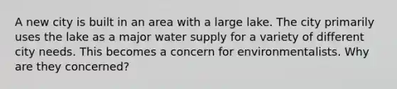 A new city is built in an area with a large lake. The city primarily uses the lake as a major water supply for a variety of different city needs. This becomes a concern for environmentalists. Why are they concerned?