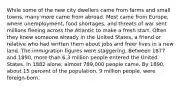 While some of the new city dwellers came from farms and small towns, many more came from abroad. Most came from Europe, where unemployment, food shortages, and threats of war sent millions fleeing across the Atlantic to make a fresh start. Often they knew someone already in the United States, a friend or relative who had written them about jobs and freer lives in a new land. The immigration figures were staggering. Between 1877 and 1890, more than 6.3 million people entered the United States. In 1882 alone, almost 789,000 people came. By 1890, about 15 percent of the population, 9 million people, were foreign-born.