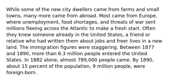 While some of the new city dwellers came from farms and small towns, many more came from abroad. Most came from Europe, where unemployment, food shortages, and threats of war sent millions fleeing across the Atlantic to make a fresh start. Often they knew someone already in the United States, a friend or relative who had written them about jobs and freer lives in a new land. The immigration figures were staggering. Between 1877 and 1890, more than 6.3 million people entered the United States. In 1882 alone, almost 789,000 people came. By 1890, about 15 percent of the population, 9 million people, were foreign-born.