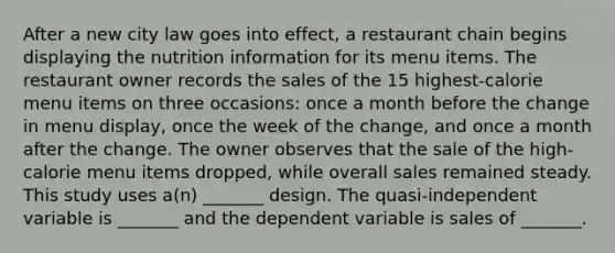 After a new city law goes into effect, a restaurant chain begins displaying the nutrition information for its menu items. The restaurant owner records the sales of the 15 highest-calorie menu items on three occasions: once a month before the change in menu display, once the week of the change, and once a month after the change. The owner observes that the sale of the high-calorie menu items dropped, while overall sales remained steady. This study uses a(n) _______ design. The quasi-independent variable is _______ and the dependent variable is sales of _______.