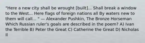 "Here a new city shall be wrought [built]... Shall break a window to the West... Here flags of foreign nations all By waters new to them will call... " — Alexander Pushkin, The Bronze Horseman Which Russian ruler's goals are described in the poem? A) Ivan the Terrible B) Peter the Great C) Catherine the Great D) Nicholas Il