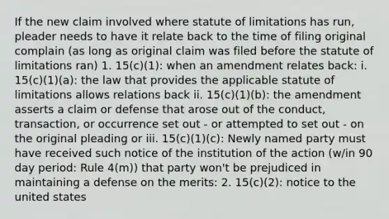 If the new claim involved where statute of limitations has run, pleader needs to have it relate back to the time of filing original complain (as long as original claim was filed before the statute of limitations ran) 1. 15(c)(1): when an amendment relates back: i. 15(c)(1)(a): the law that provides the applicable statute of limitations allows relations back ii. 15(c)(1)(b): the amendment asserts a claim or defense that arose out of the conduct, transaction, or occurrence set out - or attempted to set out - on the original pleading or iii. 15(c)(1)(c): Newly named party must have received such notice of the institution of the action (w/in 90 day period: Rule 4(m)) that party won't be prejudiced in maintaining a defense on the merits: 2. 15(c)(2): notice to the united states