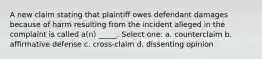 A new claim stating that plaintiff owes defendant damages because of harm resulting from the incident alleged in the complaint is called a(n) _____. Select one: a. counterclaim b. affirmative defense c. cross-claim d. dissenting opinion