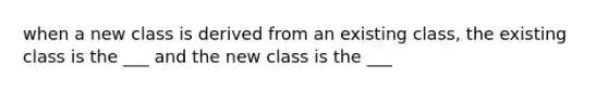 when a new class is derived from an existing class, the existing class is the ___ and the new class is the ___