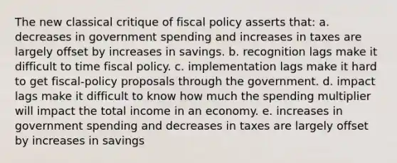 The new classical critique of fiscal policy asserts that: a. decreases in government spending and increases in taxes are largely offset by increases in savings. b. recognition lags make it difficult to time fiscal policy. c. implementation lags make it hard to get fiscal-policy proposals through the government. d. impact lags make it difficult to know how much the spending multiplier will impact the total income in an economy. e. increases in government spending and decreases in taxes are largely offset by increases in savings