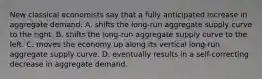 New classical economists say that a fully anticipated increase in aggregate demand: A. shifts the long-run aggregate supply curve to the right. B. shifts the long-run aggregate supply curve to the left. C. moves the economy up along its vertical long-run aggregate supply curve. D. eventually results in a self-correcting decrease in aggregate demand.