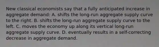 New classical economists say that a fully anticipated increase in aggregate demand: A. shifts the long-run aggregate supply curve to the right. B. shifts the long-run aggregate supply curve to the left. C. moves the economy up along its vertical long-run aggregate supply curve. D. eventually results in a self-correcting decrease in aggregate demand.