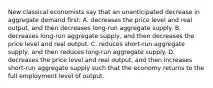 New classical economists say that an unanticipated decrease in aggregate demand first: A. decreases the price level and real output, and then decreases long-run aggregate supply. B. decreases long-run aggregate supply, and then decreases the price level and real output. C. reduces short-run aggregate supply, and then reduces long-run aggregate supply. D. decreases the price level and real output, and then increases short-run aggregate supply such that the economy returns to the full employment level of output.