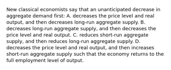 New classical economists say that an unanticipated decrease in aggregate demand first: A. decreases the price level and real output, and then decreases long-run aggregate supply. B. decreases long-run aggregate supply, and then decreases the price level and real output. C. reduces short-run aggregate supply, and then reduces long-run aggregate supply. D. decreases the price level and real output, and then increases short-run aggregate supply such that the economy returns to the full employment level of output.