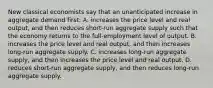 New classical economists say that an unanticipated increase in aggregate demand first: A. increases the price level and real output, and then reduces short-run aggregate supply such that the economy returns to the full-employment level of output. B. increases the price level and real output, and then increases long-run aggregate supply. C. increases long-run aggregate supply, and then increases the price level and real output. D. reduces short-run aggregate supply, and then reduces long-run aggregate supply.