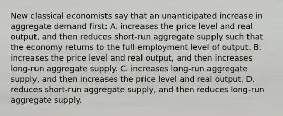 New classical economists say that an unanticipated increase in aggregate demand first: A. increases the price level and real output, and then reduces short-run aggregate supply such that the economy returns to the full-employment level of output. B. increases the price level and real output, and then increases long-run aggregate supply. C. increases long-run aggregate supply, and then increases the price level and real output. D. reduces short-run aggregate supply, and then reduces long-run aggregate supply.