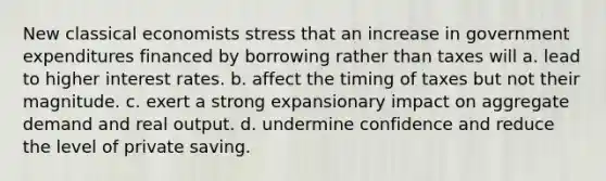 New classical economists stress that an increase in government expenditures financed by borrowing rather than taxes will a. lead to higher interest rates. b. affect the timing of taxes but not their magnitude. c. exert a strong expansionary impact on aggregate demand and real output. d. undermine confidence and reduce the level of private saving.