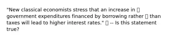 "New classical economists stress that an increase in  government expenditures financed by borrowing rather  than taxes will lead to higher interest rates."  -- Is this statement true?