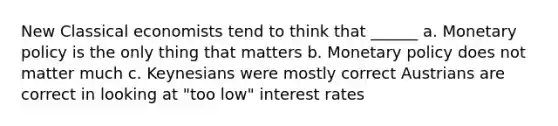 New Classical economists tend to think that ______ a. Monetary policy is the only thing that matters b. Monetary policy does not matter much c. Keynesians were mostly correct Austrians are correct in looking at "too low" interest rates