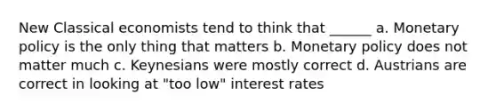 New Classical economists tend to think that ______ a. Monetary policy is the only thing that matters b. Monetary policy does not matter much c. Keynesians were mostly correct d. Austrians are correct in looking at "too low" interest rates