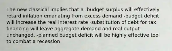 The new classical implies that a -budget surplus will effectively retard inflation emanating from excess demand -budget deficit will increase the real interest rate -substitution of debt for tax financing will leave aggregate demand and real output unchanged. -planned budget deficit will be highly effective tool to combat a recession