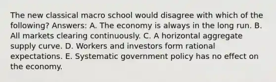 The new classical macro school would disagree with which of the following? Answers: A. The economy is always in the long run. B. All markets clearing continuously. C. A horizontal aggregate supply curve. D. Workers and investors form rational expectations. E. Systematic government policy has no effect on the economy.