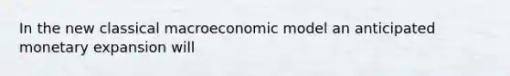 In the new classical macroeconomic model an anticipated monetary expansion will