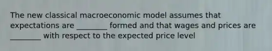 The new classical macroeconomic model assumes that expectations are ________ formed and that wages and prices are ________ with respect to the expected price level