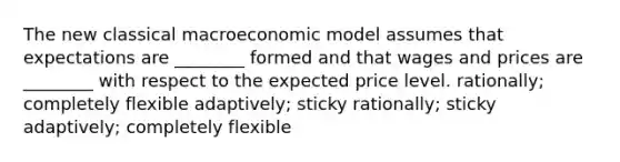 The new classical macroeconomic model assumes that expectations are ________ formed and that wages and prices are ________ with respect to the expected price level. rationally; completely flexible adaptively; sticky rationally; sticky adaptively; completely flexible